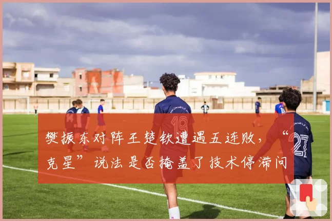 樊振东对阵王楚钦遭遇五连败，“克星”说法是否掩盖了技术停滞问题？