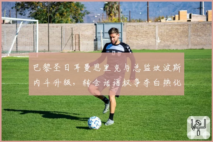 巴黎圣日耳曼恩里克与总监坎波斯内斗升级,转会话语权争夺白热化