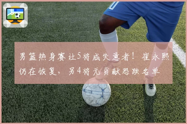 男篮热身赛让5将成失意者!崔永熙仍在恢复,另4将无贡献恐跌名单