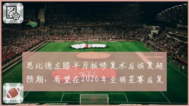 恩比德左膝半月板修复术后恢复超预期，有望在2026年全明星赛后复出