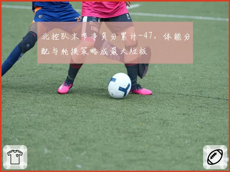 北控队末节净负分累计-47,体能分配与轮换策略成最大短板