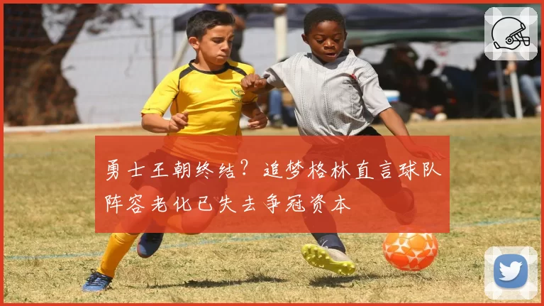 勇士王朝终结？追梦格林直言球队阵容老化已失去争冠资本