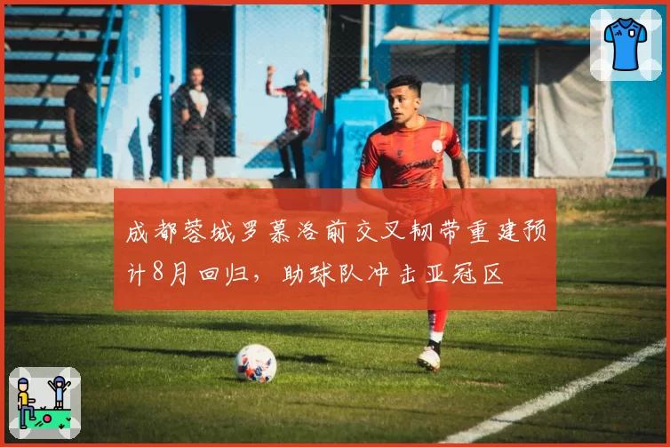 成都蓉城罗慕洛前交叉韧带重建预计8月回归,助球队冲击亚冠区