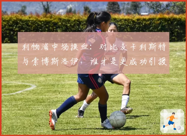 利物浦中场换血：对比麦卡利斯特与索博斯洛伊，谁才是更成功引援？